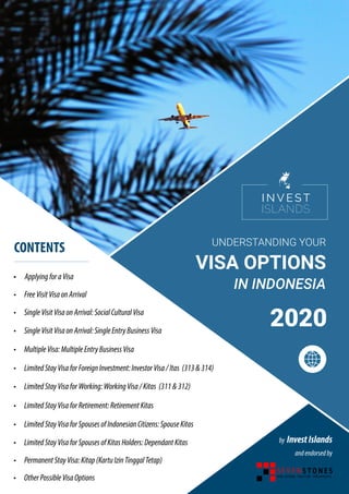 VISA OPTIONS
UNDERSTANDING YOUR
IN INDONESIA
2020
by InvestIslands
andendorsedby
•	 FreeVisitVisaonArrival
• ApplyingforaVisa
•	 SingleVisitVisaonArrival:SocialCulturalVisa	
CONTENTS
•	 SingleVisitVisaonArrival:SingleEntryBusinessVisa
•	 MultipleVisa:MultipleEntryBusinessVisa
•	 LimitedStayVisaforForeignInvestment:InvestorVisa/Itas (313&314)
•	 LimitedStayVisaforWorking:WorkingVisa/Kitas (311&312)
•	 LimitedStayVisaforRetirement:RetirementKitas
•	 LimitedStayVisaforSpousesofIndonesianCitizens:SpouseKitas
•	 LimitedStayVisaforSpousesofKitasHolders:DependantKitas
•	 PermanentStayVisa:Kitap(KartuIzinTinggalTetap)
•	 OtherPossibleVisaOptions
 