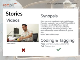 Eva Kaniasty | Red Pill UX | @kaniasty | #BIGD16
13
Stories
Videos
Synopsis
 
Have you ever wondered what would happen
if you did a usability test on fruit? We did. Blink
Interactive created this funny look at
something near and dear to our hearts -
usability testing. We hope you enjoy it. For
more information about our services, please
visit  
http://www.blinkux.com. 
Coding & Tagging
Pass: Oranges, Apples, Bananas
Fail: Pineapples
 