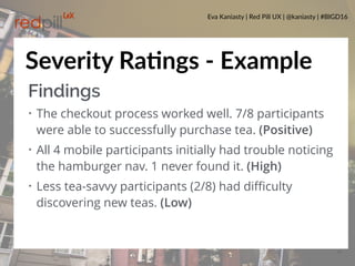 Eva Kaniasty | Red Pill UX | @kaniasty | #BIGD16
28
Severity RaPngs - Example
Findings
• The checkout process worked well. 7/8 participants
were able to successfully purchase tea. (Positive)
• All 4 mobile participants initially had trouble noticing
the hamburger nav. 1 never found it. (High)
• Less tea-savvy participants (2/8) had diﬃculty
discovering new teas. (Low)
 