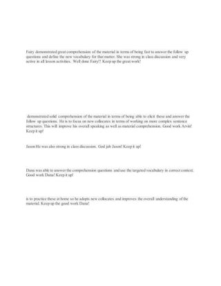 Fairy demonstrated great comprehension of the material in terms of being fast to answer the follow up
questions and define the new vocabulary for that matter. She was strong in class discussion and very
active in all lesson activities. Well done Fairy!! Keep up the great work!
demonstrated solid comprehension of the material in terms of being able to elicit these and answer the
follow up questions. He is to focus on new collocates in terms of working on more complex sentence
structures. This will improve his overall speaking as well as material comprehension. Good work Arvin!
Keep it up!
Jason He was also strong in class discussion. God job Jason! Keep it up!
Dana was able to answer the comprehension questions and use the targeted vocabulary in correct context.
Good work Dana! Keep it up!
is to practice these at home so he adopts new collocates and improves the overall understanding of the
material. Keep up the good work Dana!
 