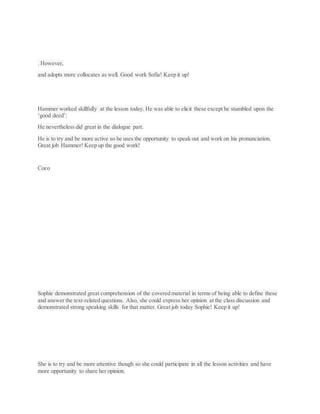 . However,
and adopts more collocates as well. Good work Sofia! Keep it up!
Hammer worked skillfully at the lesson today. He was able to elicit these except he stumbled upon the
‘good deed’:
He nevertheless did great in the dialogue part.
He is to try and be more active so he uses the opportunity to speak out and work on his pronunciation.
Great job Hammer! Keep up the good work!
Coco
Sophie demonstrated great comprehension of the covered material in terms of being able to define these
and answer the text-related questions. Also, she could express her opinion at the class discussion and
demonstrated strong speaking skills for that matter. Great job today Sophie! Keep it up!
She is to try and be more attentive though so she could participate in all the lesson activities and have
more opportunity to share her opinion.
 