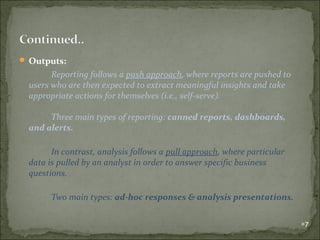  Outputs:

Reporting follows a push approach, where reports are pushed to
users who are then expected to extract meaningful insights and take
appropriate actions for themselves (i.e., self-serve).
Three main types of reporting: canned reports, dashboards,
and alerts.
In contrast, analysis follows a pull approach, where particular
data is pulled by an analyst in order to answer specific business
questions.
Two main types: ad-hoc responses & analysis presentations.
7

 