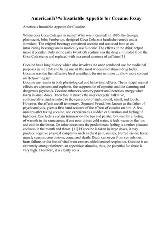 AmericaвЂ™s Insatiable Appetite for Cocaine Essay
America s Insatiable Appetite for Cocaine
Where does Coca Cola get its name? Why was it created? In 1886, the Georgia
pharmacist, John Pemberton, designed Coca Cola as a headache remedy and a
stimulant. The original beverage contained cocaine and was used both as an
intoxicating beverage and a medically useful tonic. The effects of the drink helped
make it popular. Only in the early twentieth century was the drug eliminated from the
Coca Cola recipe and replaced with increased amounts of caffeine.[1]
Cocaine has a long history which also involves the once condoned use for medicinal
purposes in the 1890 s to being one of the most widespread abused drug today.
Cocaine was the first effective local anesthetic for use in minor ... Show more content
on Helpwriting.net ...
Cocaine use results in both physiological and behavioral effects. The principal mental
effects are alertness and euphoria, the suppression of appetite, and the alarming and
dangerous psychosis. Cocaine enhances sensory power and increases energy when
taken in small doses. Therefore, it makes the user energetic, talkative,
contemplative, and sensitive to the sensations of sight, sound, smell, and touch.
However, the affects are all temporary. Sigmund Freud, best known as the father of
psychoanalysis, gives a first hand account of the effects of cocaine on him. A few
minutes after taking cocaine, one experiences a sudden exhilaration and feeling of
lightness. One feels a certain furriness on the lips and palate, followed by a feeling
of warmth in the same areas; if one now drinks cold water, it feels warm on the lips
and cold in the throat. On other occasions the predominant feeling is a rather pleasant
coolness in the mouth and throat. [11] If cocaine is taken in large doses, it may
produce negative physical symptoms such as chest pain, nausea, blurred vision, fever,
muscle spasms, convulsions, coma, and death. Death can occur from convulsions,
heart failure, or the loss of vital brain centers which control respiration. Cocaine is an
extremely strong reinforcer, an appetitive stimulus, thus, the potential for abuse is
very high. Therefore, it is clearly not a
 