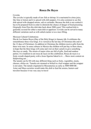 Rosca De Reyes
Ceviche
The ceviche is typically made of raw fish or shrimp. It is marinated in citrus juice,
like lime or lemon and it is spiced with chili peppers. It is also common to see this
dish spiced with chopped onions, salt or coriander. Because the dish is not cooked it
has to be prepared fresh in order to diminish the chance of danger of food poisoning.
Originally from Peru this dish date back about 2000 years! This seafood dish is
generally severed for either a main dish or appetizer. Ceviche can be served in many
different variations such as with salted cracker or as a taco filling.
Mexican Cultural Celebrations
Dia de Los Santos Reyes (Day of the Holy Kings) is January 6th. It celebrates the
remembrance three wise kings. It is viewed as the last day of Christmas (the end of
the 12 days of Christmas). In addition to Christmas the children receive gifts from the
three wise men. In some cultures in Mexico the children will put hay in there shoes,
in hope that the three kings will come and visit on their camels to give something
like toys or candy. The streets of major cities are full of gifts, food and outdoor
parties. It is tradition to eat rosca de reyes on this celebration. Rosca de reyes is a
fruity wreath shaped pastry with a Jesus figurine baked in it. ... Show more content on
Helpwriting.net ...
The tamale can be fill with may different thing such as fruits, vegetables, meats,
cheeses, chilies etc. Tamales are steamed or boiled in a leaf wrapper and the wrapper
is not eaten. The tamale originated in Mesoamerica as early as 5000 8000 BC.
Aztec and Maya societies would make this dish to feed the armies, hunters and
travelers because it was very easy to travel
 