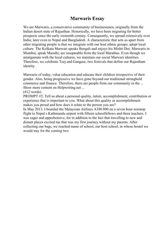 Marwaris Essay
We are Marwaris, a conservative community of businessmen, originally from the
Indian desert state of Rajasthan. Historically, we have been migrating for better
prospects since the early sixteenth century. Consequently, we spread extensively over
India; later even to Nepal and Bangladesh. A characteristic that sets us apart from
other migrating people is that we integrate with our host ethnic groups; adopt local
culture. The Kolkata Marwari speaks Bengali and enjoys his Mishti Doi, Marwaris in
Mumbai, speak Marathi; are inseparable from the local Marathas. Even though we
amalgamate with the local cultures, we maintain our social Marwari identities.
Therefore, we celebrate Teej and Gangaur, two festivals that define our Rajasthani
identity.
Marwaris of today, value education and educate their children irrespective of their
gender. Also, being progressive we have gone beyond our traditional stronghold
commerce and finance. Therefore, there are people from our community in the ...
Show more content on Helpwriting.net ...
(412 words)
PROMPT #2: Tell us about a personal quality, talent, accomplishment, contribution or
experience that is important to you. What about this quality or accomplishment
makes you proud and how does it relate to the person you are?
In May 2013, I boarded the Malaysian Airlines A380 800 on a seven hour nonstop
flight to Nepal s Kathmandu airport with fifteen schoolfellows and three teachers. I
was eager and apprehensive, for in addition to the fact that travelling to new and
distant places excited me that was my first journey without my parents. After
collecting our bags, we reached name of school, our host school, in whose hostel we
would stay for the coming two
 
