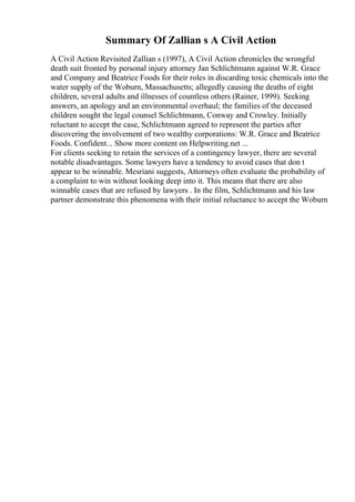Summary Of Zallian s A Civil Action
A Civil Action Revisited Zallian s (1997), A Civil Action chronicles the wrongful
death suit fronted by personal injury attorney Jan Schlichtmann against W.R. Grace
and Company and Beatrice Foods for their roles in discarding toxic chemicals into the
water supply of the Woburn, Massachusetts; allegedly causing the deaths of eight
children, several adults and illnesses of countless others (Rainer, 1999). Seeking
answers, an apology and an environmental overhaul; the families of the deceased
children sought the legal counsel Schlichtmann, Conway and Crowley. Initially
reluctant to accept the case, Schlichtmann agreed to represent the parties after
discovering the involvement of two wealthy corporations: W.R. Grace and Beatrice
Foods. Confident... Show more content on Helpwriting.net ...
For clients seeking to retain the services of a contingency lawyer, there are several
notable disadvantages. Some lawyers have a tendency to avoid cases that don t
appear to be winnable. Mesriani suggests, Attorneys often evaluate the probability of
a complaint to win without looking deep into it. This means that there are also
winnable cases that are refused by lawyers . In the film, Schlichtmann and his law
partner demonstrate this phenomena with their initial reluctance to accept the Woburn
 