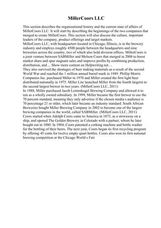 MillerCoors LLC
This section describes the organizational history and the current state of affairs of
MillerCoors LLC. It will start by describing the beginnings of the two companies that
merged to create MillerCoors. This section will also discuss the culture, important
leaders of the company, product offerings and target markets.
MillerCoors LLC, with headquarters located in Chicago, Illinois, is in the brewery
industry and employs roughly 4500 people between the headquarters and nine
breweries across the country, two of which also hold division offices. MillerCoors is
a joint venture between SABMiller and Molson Coors that merged in 2008 to boost
market share and spur stagnant sales and improve profits by combining production,
distribution, and ... Show more content on Helpwriting.net ...
They also survived the shortages of beer making materials as a result of the second
World War and reached the 1 million annual barrel mark in 1949. Phillip Morris
Companies Inc. purchased Miller in 1970 and Miller created the first light beer
distributed nationally in 1975. Miller Lite launched Miller from the fourth largerst to
the second largest brewer in two years. (MillerCoors LLC, 2011)
In 1988, Miller purchased Jacob Leinenkugel Brewing Company and allowed it to
run as a wholly owned subsidiary. In 1999, Miller became the first brewer to use the
70 percent standard, meaning they only advertise if the chosen media s audience is
70 percentage 21 or older, which later became an industry standard. South African
Breweries bought Miller Brewing Company in 2002 to become one of the largest
brewing companies in the world, called SABMiller. (MillerCoors LLC, 2011)
Coors started when Adolph Coors came to America in 1873, as a stowaway on a
ship, and opened The Golden Brewery in Colorado with a partner, whom he later
bought out in 1880. In 1884, Coors patented a corking machine and bottle washer
for the bottling of their beers. The next year, Coors began its first recycling program
by offering 45 cents for twelve empty quart bottles. Coors also won its first national
brewing competition at the Chicago World s Fair
 