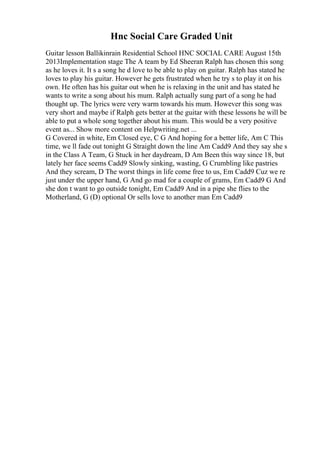 Hnc Social Care Graded Unit
Guitar lesson Ballikinrain Residential School HNC SOCIAL CARE August 15th
2013Implementation stage The A team by Ed Sheeran Ralph has chosen this song
as he loves it. It s a song he d love to be able to play on guitar. Ralph has stated he
loves to play his guitar. However he gets frustrated when he try s to play it on his
own. He often has his guitar out when he is relaxing in the unit and has stated he
wants to write a song about his mum. Ralph actually sung part of a song he had
thought up. The lyrics were very warm towards his mum. However this song was
very short and maybe if Ralph gets better at the guitar with these lessons he will be
able to put a whole song together about his mum. This would be a very positive
event as... Show more content on Helpwriting.net ...
G Covered in white, Em Closed eye, C G And hoping for a better life, Am C This
time, we ll fade out tonight G Straight down the line Am Cadd9 And they say she s
in the Class A Team, G Stuck in her daydream, D Am Been this way since 18, but
lately her face seems Cadd9 Slowly sinking, wasting, G Crumbling like pastries
And they scream, D The worst things in life come free to us, Em Cadd9 Cuz we re
just under the upper hand, G And go mad for a couple of grams, Em Cadd9 G And
she don t want to go outside tonight, Em Cadd9 And in a pipe she flies to the
Motherland, G (D) optional Or sells love to another man Em Cadd9
 