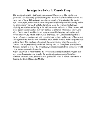 Immigration Policy In Canada Essay
The immigration policy in Canada have many different parts, like regulations,
guidelines, and actions by government agents. It could be difficult to know what the
main goal of these different parts are, since so much of it is set out of the public
eye. In this paper, the focus will be on the purpose of immigration historically and in
the contemporary period. I will also be talking about the relationship between
ethnicity, raceand assimilability to the nationstate and nationhood. Then I would look
at the people in immigration that were defined as either an ethnic or as a race , and
why. Furthermore I would write about the relationship between nationalism and
racism and how, by whom, and why it is expressed. The Canadian immigration is
the set of rules, regulations, directives, guidelines, policies and the Act of Parliament
that regulates the entry of each individual into Canada. It could be for the purpose of
settling there. This has been a feature of the ancient times, when the ancestors of
Canada s native peoples migrated from Asia by land via Beringia or by sea via the
Japanese current, as it is of the present day, when immigrants from around the world
come to this country in thousands.
Victor Satzewich is believed to be the second Canadian researcher in 50 years that
was granted access to what he calls the immigration department s black box, .
Between 2010 and 2012, Satzewich was granted site visits at eleven visa offices in
Europe, the United States, the Middle
 