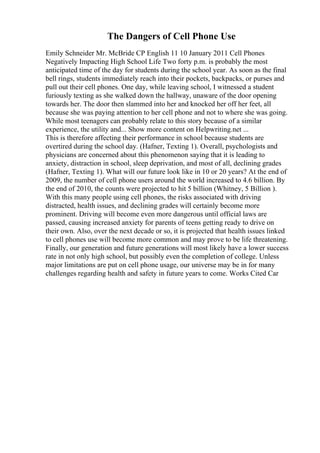 The Dangers of Cell Phone Use
Emily Schneider Mr. McBride CP English 11 10 January 2011 Cell Phones
Negatively Impacting High School Life Two forty p.m. is probably the most
anticipated time of the day for students during the school year. As soon as the final
bell rings, students immediately reach into their pockets, backpacks, or purses and
pull out their cell phones. One day, while leaving school, I witnessed a student
furiously texting as she walked down the hallway, unaware of the door opening
towards her. The door then slammed into her and knocked her off her feet, all
because she was paying attention to her cell phone and not to where she was going.
While most teenagers can probably relate to this story because of a similar
experience, the utility and... Show more content on Helpwriting.net ...
This is therefore affecting their performance in school because students are
overtired during the school day. (Hafner, Texting 1). Overall, psychologists and
physicians are concerned about this phenomenon saying that it is leading to
anxiety, distraction in school, sleep deprivation, and most of all, declining grades
(Hafner, Texting 1). What will our future look like in 10 or 20 years? At the end of
2009, the number of cell phone users around the world increased to 4.6 billion. By
the end of 2010, the counts were projected to hit 5 billion (Whitney, 5 Billion ).
With this many people using cell phones, the risks associated with driving
distracted, health issues, and declining grades will certainly become more
prominent. Driving will become even more dangerous until official laws are
passed, causing increased anxiety for parents of teens getting ready to drive on
their own. Also, over the next decade or so, it is projected that health issues linked
to cell phones use will become more common and may prove to be life threatening.
Finally, our generation and future generations will most likely have a lower success
rate in not only high school, but possibly even the completion of college. Unless
major limitations are put on cell phone usage, our universe may be in for many
challenges regarding health and safety in future years to come. Works Cited Car
 