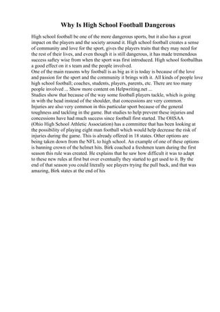 Why Is High School Football Dangerous
High school football be one of the more dangerous sports, but it also has a great
impact on the players and the society around it. High school football creates a sense
of community and love for the sport, gives the players traits that they may need for
the rest of their lives, and even though it is still dangerous, it has made tremendous
success saftey wise from when the sport was first introduced. High school footballhas
a good effect on it s team and the people involved.
One of the main reasons why football is as big as it is today is because of the love
and passion for the sport and the community it brings with it. All kinds of people love
high school football; coaches, students, players, parents, etc. There are too many
people involved ... Show more content on Helpwriting.net ...
Studies show that because of the way some football players tackle, which is going
in with the head instead of the shoulder, that concessions are very common.
Injuries are also very common in this particular sport because of the general
toughness and tackling in the game. But studies to help prevent these injuries and
concessions have had much success since football first started. The OHSAA
(Ohio High School Athletic Association) has a committee that has been looking at
the possibility of playing eight man football which would help decrease the risk of
injuries during the game. This is already offered in 18 states. Other options are
being taken down from the NFL to high school. An example of one of these options
is banning crown of the helmet hits. Birk coached a freshmen team during the first
season this rule was created. He explains that he saw how difficult it was to adapt
to these new rules at first but over eventually they started to get used to it. By the
end of that season you could literally see players trying the pull back, and that was
amazing, Birk states at the end of his
 