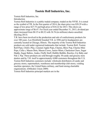 Tootsie Roll Industries, Inc.
Tootsie Roll Industries, Inc.
Introduction
Tootsie Roll Industries is a public traded company; traded on the NYSE. It is noted
as the symbol of TR. In the first quarter of 2014, the share price was $28.29 with a
range of low price $27.75 and high price of $34.22 for 2013. This shows an
approximate range of $6.47. For fiscal year ended December 31, 2013, dividend per
share increased from $0.15 to $0.32 with 36.76 (in millions) shares unsettled.
(Kesling 2013)
T.R. have been involved in the production and sale of confectionery products for
over 100 years. Leo Hirshfield founded T.R. in 1896 and its headquarters are
currently located in Chicago, Illinois. The majority of the Tootsie Roll Industries
products are sold under registered trademarks that include: Tootsie Roll, Tootsie
Roll Pops, Child s Play, Caramel Apple Pops, Charms, Blow Pop, Charms Mini
Pops, Cella s, Mason Dots, Mason Crows, Junior Mints, Charleston Chew, Sugar
Daddy, Sugar Babies, Andes, Fluffy Stuff, Dubble Bubble, Razzles, Cry Baby and
Nik L Nip. These products are sold through roughly 30 candy and grocery store
dealers and by T.R. itself to approximately 4,000 customers throughout the U.S.
Tootsie Roll Industries customers include: wholesale distributors of candy and
grocery stores, supermarkets, warehouse and membership club stores, vending
machine operators, the United States military, and fund raising charitable
organizations. (Orthodox Union 2009)
Tootsie Roll Industries principal markets are in the
 
