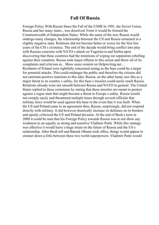 Fall Of Russia
Foreign Policy With Russia Since the Fall of the USSR In 1991, the Soviet Union,
Russia and her many states , was dissolved. From it would be formed the
Commonwealth of Independent States. While the name of the new Russia would
undergo many changes, the relationship between the US and Russia remained in a
slightly negative state. Relations did not become better or worse for the first few
years of the CIS s existence. The end of the decade would bring conflict into play
with Russias concerns with NATO s attack on Yugoslavia and Serbia upon
discovering that these countries had the intentions of wiping out separatists rebelling
against their countries. Russia took major offense to this action and threw all of its
complaints and criticism at... Show more content on Helpwriting.net ...
Residents of Poland were rightfully concerned seeing as the base could be a target
for potential attacks. This could endanger the public and therefore the citizens did
not entertain positive reactions to this idea. Russia, on the other hand, saw this as a
major threat to its country s safety, for this base s missiles could easily reach Russia.
Relations already were not smooth between Russia and NATO in general. The United
States replied to these comments by stating that these missiles are meant to protect
against a rogue state that might become a threat to Europe s safety. Russia would
not comply easily and threatened multiple times through several officials that
military force would be used against this base in the event that it was built. When
the US and Poland came to an agreement then, Russia, surprisingly, did not respond
directly with military. It did however drastically increase its defenses on its borders
and openly criticized the US and Poland decision. At the end of Bush s term in
2008 it could be seen that his Foreign Policy towards Russia was to not show any
weakness to an equally as strong and assertive Vladimir Putin. While this strategy
was effective it would leave a huge strain on the future of Russia and the US s
relationship. After Bush left and Barack Obama took office, things would appear to
simmer down a little between these two world superpowers. Vladimir Putin would
 