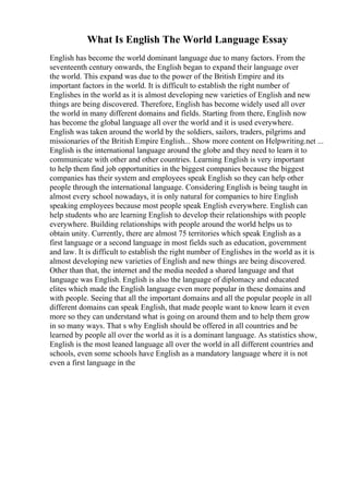 What Is English The World Language Essay
English has become the world dominant language due to many factors. From the
seventeenth century onwards, the English began to expand their language over
the world. This expand was due to the power of the British Empire and its
important factors in the world. It is difficult to establish the right number of
Englishes in the world as it is almost developing new varieties of English and new
things are being discovered. Therefore, English has become widely used all over
the world in many different domains and fields. Starting from there, English now
has become the global language all over the world and it is used everywhere.
English was taken around the world by the soldiers, sailors, traders, pilgrims and
missionaries of the British Empire English... Show more content on Helpwriting.net ...
English is the international language around the globe and they need to learn it to
communicate with other and other countries. Learning English is very important
to help them find job opportunities in the biggest companies because the biggest
companies has their system and employees speak English so they can help other
people through the international language. Considering English is being taught in
almost every school nowadays, it is only natural for companies to hire English
speaking employees because most people speak English everywhere. English can
help students who are learning English to develop their relationships with people
everywhere. Building relationships with people around the world helps us to
obtain unity. Currently, there are almost 75 territories which speak English as a
first language or a second language in most fields such as education, government
and law. It is difficult to establish the right number of Englishes in the world as it is
almost developing new varieties of English and new things are being discovered.
Other than that, the internet and the media needed a shared language and that
language was English. English is also the language of diplomacy and educated
elites which made the English language even more popular in these domains and
with people. Seeing that all the important domains and all the popular people in all
different domains can speak English, that made people want to know learn it even
more so they can understand what is going on around them and to help them grow
in so many ways. That s why English should be offered in all countries and be
learned by people all over the world as it is a dominant language. As statistics show,
English is the most leaned language all over the world in all different countries and
schools, even some schools have English as a mandatory language where it is not
even a first language in the
 