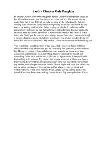 Sandra Cisneros Only Daughter
In Sandra Cisneros story Only Daughter, Sandra Cisneros wanted many things in
her life and that was to gain her father s acceptance of her. She wanted him to
understand that it was difficult not only growing up the only daughter but also
coming from a Mexican family that was expecting her to find a husband. So she
does it by writing stories for her father hoping one day he ll read them and be
proud of her. But knowing that her father does not understand English words, she
still tries. One day one of her stories is published in Spanish. She shows it to her
father she finally got the reaction she s always wanted from him. I too went through
a similar situation wanting my father s acceptance. I ve always wondered why my
father left and never came back. My mother... Show more content on Helpwriting.net
...
You re nothing I should have never had you... that s why your father left! She
always told me every chance she got. As I was only five years old, I truly believed
her. Her never ending yelling and abusive rants towards me I soon went into
depression and thinking I wasn t anything. It always crossed my mind I just
wanted my father back and for him to like me. As I grew older, I soon realized it
had nothing to do with me. My mother just wanted someone to blame and I guess
that was me. I played tennis in high school; any time was a good time away from
my mother, which helped the most. I made friends Kayla and Jason that helped me
out by letting me stay over to avoid my mother whenever she got drunk and
verbally abusive to me. This one time I was already leaving out the door as my
friends Kayla and Jason were waiting outside for me. My mom yelled out Where
 