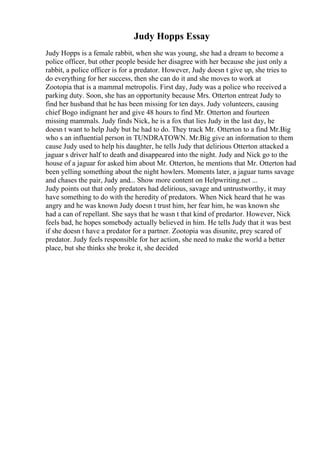 Judy Hopps Essay
Judy Hopps is a female rabbit, when she was young, she had a dream to become a
police officer, but other people beside her disagree with her because she just only a
rabbit, a police officer is for a predator. However, Judy doesn t give up, she tries to
do everything for her success, then she can do it and she moves to work at
Zootopia that is a mammal metropolis. First day, Judy was a police who received a
parking duty. Soon, she has an opportunity because Mrs. Otterton entreat Judy to
find her husband that he has been missing for ten days. Judy volunteers, causing
chief Bogo indignant her and give 48 hours to find Mr. Otterton and fourteen
missing mammals. Judy finds Nick, he is a fox that lies Judy in the last day, he
doesn t want to help Judy but he had to do. They track Mr. Otterton to a find Mr.Big
who s an influential person in TUNDRATOWN. Mr.Big give an information to them
cause Judy used to help his daughter, he tells Judy that delirious Otterton attacked a
jaguar s driver half to death and disappeared into the night. Judy and Nick go to the
house of a jaguar for asked him about Mr. Otterton, he mentions that Mr. Otterton had
been yelling something about the night howlers. Moments later, a jaguar turns savage
and chases the pair, Judy and... Show more content on Helpwriting.net ...
Judy points out that only predators had delirious, savage and untrustworthy, it may
have something to do with the heredity of predators. When Nick heard that he was
angry and he was known Judy doesn t trust him, her fear him, he was known she
had a can of repellant. She says that he wasn t that kind of predartor. However, Nick
feels bad, he hopes somebody actually believed in him. He tells Judy that it was best
if she doesn t have a predator for a partner. Zootopia was disunite, prey scared of
predator. Judy feels responsible for her action, she need to make the world a better
place, but she thinks she broke it, she decided
 