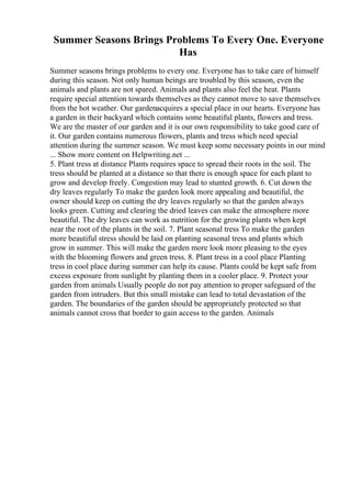 Summer Seasons Brings Problems To Every One. Everyone
Has
Summer seasons brings problems to every one. Everyone has to take care of himself
during this season. Not only human beings are troubled by this season, even the
animals and plants are not spared. Animals and plants also feel the heat. Plants
require special attention towards themselves as they cannot move to save themselves
from the hot weather. Our gardenacquires a special place in our hearts. Everyone has
a garden in their backyard which contains some beautiful plants, flowers and tress.
We are the master of our garden and it is our own responsibility to take good care of
it. Our garden contains numerous flowers, plants and tress which need special
attention during the summer season. We must keep some necessary points in our mind
... Show more content on Helpwriting.net ...
5. Plant tress at distance Plants requires space to spread their roots in the soil. The
tress should be planted at a distance so that there is enough space for each plant to
grow and develop freely. Congestion may lead to stunted growth. 6. Cut down the
dry leaves regularly To make the garden look more appealing and beautiful, the
owner should keep on cutting the dry leaves regularly so that the garden always
looks green. Cutting and clearing the dried leaves can make the atmosphere more
beautiful. The dry leaves can work as nutrition for the growing plants when kept
near the root of the plants in the soil. 7. Plant seasonal tress To make the garden
more beautiful stress should be laid on planting seasonal tress and plants which
grow in summer. This will make the garden more look more pleasing to the eyes
with the blooming flowers and green tress. 8. Plant tress in a cool place Planting
tress in cool place during summer can help its cause. Plants could be kept safe from
excess exposure from sunlight by planting them in a cooler place. 9. Protect your
garden from animals Usually people do not pay attention to proper safeguard of the
garden from intruders. But this small mistake can lead to total devastation of the
garden. The boundaries of the garden should be appropriately protected so that
animals cannot cross that border to gain access to the garden. Animals
 