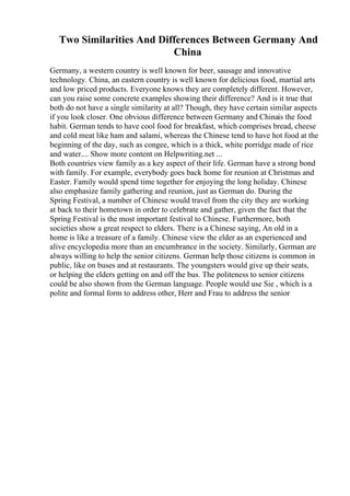Two Similarities And Differences Between Germany And
China
Germany, a western country is well known for beer, sausage and innovative
technology. China, an eastern country is well known for delicious food, martial arts
and low priced products. Everyone knows they are completely different. However,
can you raise some concrete examples showing their difference? And is it true that
both do not have a single similarity at all? Though, they have certain similar aspects
if you look closer. One obvious difference between Germany and Chinais the food
habit. German tends to have cool food for breakfast, which comprises bread, cheese
and cold meat like ham and salami, whereas the Chinese tend to have hot food at the
beginning of the day, such as congee, which is a thick, white porridge made of rice
and water.... Show more content on Helpwriting.net ...
Both countries view family as a key aspect of their life. German have a strong bond
with family. For example, everybody goes back home for reunion at Christmas and
Easter. Family would spend time together for enjoying the long holiday. Chinese
also emphasize family gathering and reunion, just as German do. During the
Spring Festival, a number of Chinese would travel from the city they are working
at back to their hometown in order to celebrate and gather, given the fact that the
Spring Festival is the most important festival to Chinese. Furthermore, both
societies show a great respect to elders. There is a Chinese saying, An old in a
home is like a treasure of a family. Chinese view the elder as an experienced and
alive encyclopedia more than an encumbrance in the society. Similarly, German are
always willing to help the senior citizens. German help those citizens is common in
public, like on buses and at restaurants. The youngsters would give up their seats,
or helping the elders getting on and off the bus. The politeness to senior citizens
could be also shown from the German language. People would use Sie , which is a
polite and formal form to address other, Herr and Frau to address the senior
 