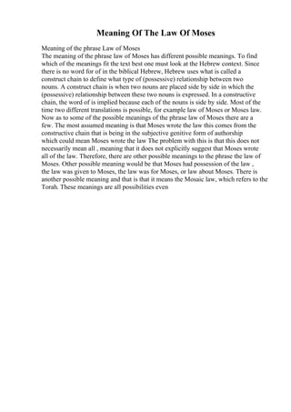 Meaning Of The Law Of Moses
Meaning of the phrase Law of Moses
The meaning of the phrase law of Moses has different possible meanings. To find
which of the meanings fit the text best one must look at the Hebrew context. Since
there is no word for of in the biblical Hebrew, Hebrew uses what is called a
construct chain to define what type of (possessive) relationship between two
nouns. A construct chain is when two nouns are placed side by side in which the
(possessive) relationship between these two nouns is expressed. In a constructive
chain, the word of is implied because each of the nouns is side by side. Most of the
time two different translations is possible, for example law of Moses or Moses law.
Now as to some of the possible meanings of the phrase law of Moses there are a
few. The most assumed meaning is that Moses wrote the law this comes from the
constructive chain that is being in the subjective genitive form of authorship
which could mean Moses wrote the law The problem with this is that this does not
necessarily mean all , meaning that it does not explicitly suggest that Moses wrote
all of the law. Therefore, there are other possible meanings to the phrase the law of
Moses. Other possible meaning would be that Moses had possession of the law ,
the law was given to Moses, the law was for Moses, or law about Moses. There is
another possible meaning and that is that it means the Mosaic law, which refers to the
Torah. These meanings are all possibilities even
 