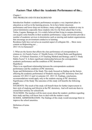 Factors That Affect the Academic Performance of the...
Chapter 1
THE PROBLEM AND ITS BACKGROUND
Introduction Student s academic performance occupies a very important place in
education as well as in the learning process. So to have better classroom
performance and lower drop out incidence, many colleges require students to stay in
school dormitories especially those students who live far from school like Cavite,
Tarlac, Laguna, Batangas etc. It is widely believed that living in campus dormitory
can acquire some benefits in their academic performance. Large universities provide a
number of academic services in dormitories such as tutoring and student organizations
that encourage an environment conducive to learning.
Residence halls have served as an essential aspect of collegiate life ... Show more
content on Helpwriting.net ...
2013 14 (1st Semester)?
3. What are the factors that affects the class performance of correspondents in
relation to: 4.6 Family Factor; 4.7 Health Factor; 4.8 School Rules and Regulation
Factor ; 4.9 School Amenities; 4.10 Teaching Method and Strategy; and 4.11 Study
Habits Factor? 4. Is there significant relationship between the correspondents
academic performance and the condition of PIC dormitory?
Hypothesis
There is no significant relationship between the correspondents academic
performance and the condition of PIC dormitory.
Scope and Delimitation of the Study This study focused on finding out the factors
affecting the academic performance of Students staying at PIC dormitory from 2nd
semester AY.2012 13 and 1st semester AY. 2013 14. Findings, conclusions,
recommendations would apply only to the students staying at PIC dormitory.
Significance of the Study The outcomes of this study will benefits the following
people:
STUDENTS: The result of the study will benefit them for further improvement in
their style of studying and lifestyle at the PIC dormitory. And will motivate them to
extend their territory for schoolwork.
TEACHERS: The teachers will be more aware about the student s problem regarding
their study and they will know how to deal with the student s need.
SCHOOL ADMINISTRATION: The findings of this study would encourage them to
improve the school amenities.
Definition of terms
These
 