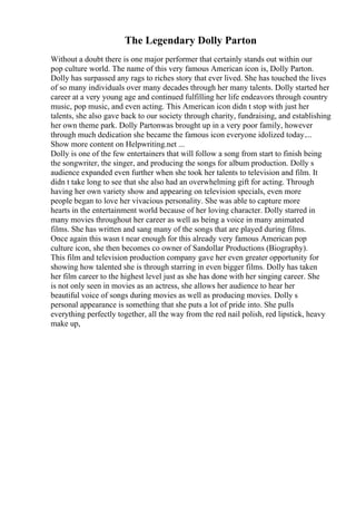 The Legendary Dolly Parton
Without a doubt there is one major performer that certainly stands out within our
pop culture world. The name of this very famous American icon is, Dolly Parton.
Dolly has surpassed any rags to riches story that ever lived. She has touched the lives
of so many individuals over many decades through her many talents. Dolly started her
career at a very young age and continued fulfilling her life endeavors through country
music, pop music, and even acting. This American icon didn t stop with just her
talents, she also gave back to our society through charity, fundraising, and establishing
her own theme park. Dolly Partonwas brought up in a very poor family, however
through much dedication she became the famous icon everyone idolized today....
Show more content on Helpwriting.net ...
Dolly is one of the few entertainers that will follow a song from start to finish being
the songwriter, the singer, and producing the songs for album production. Dolly s
audience expanded even further when she took her talents to television and film. It
didn t take long to see that she also had an overwhelming gift for acting. Through
having her own variety show and appearing on television specials, even more
people began to love her vivacious personality. She was able to capture more
hearts in the entertainment world because of her loving character. Dolly starred in
many movies throughout her career as well as being a voice in many animated
films. She has written and sang many of the songs that are played during films.
Once again this wasn t near enough for this already very famous American pop
culture icon, she then becomes co owner of Sandollar Productions (Biography).
This film and television production company gave her even greater opportunity for
showing how talented she is through starring in even bigger films. Dolly has taken
her film career to the highest level just as she has done with her singing career. She
is not only seen in movies as an actress, she allows her audience to hear her
beautiful voice of songs during movies as well as producing movies. Dolly s
personal appearance is something that she puts a lot of pride into. She pulls
everything perfectly together, all the way from the red nail polish, red lipstick, heavy
make up,
 