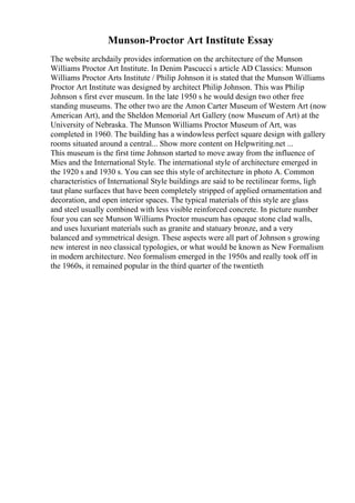 Munson-Proctor Art Institute Essay
The website archdaily provides information on the architecture of the Munson
Williams Proctor Art Institute. In Denim Pascucci s article AD Classics: Munson
Williams Proctor Arts Institute / Philip Johnson it is stated that the Munson Williams
Proctor Art Institute was designed by architect Philip Johnson. This was Philip
Johnson s first ever museum. In the late 1950 s he would design two other free
standing museums. The other two are the Amon Carter Museum of Western Art (now
American Art), and the Sheldon Memorial Art Gallery (now Museum of Art) at the
University of Nebraska. The Munson Williams Proctor Museum of Art, was
completed in 1960. The building has a windowless perfect square design with gallery
rooms situated around a central... Show more content on Helpwriting.net ...
This museum is the first time Johnson started to move away from the influence of
Mies and the International Style. The international style of architecture emerged in
the 1920 s and 1930 s. You can see this style of architecture in photo A. Common
characteristics of International Style buildings are said to be rectilinear forms, ligh
taut plane surfaces that have been completely stripped of applied ornamentation and
decoration, and open interior spaces. The typical materials of this style are glass
and steel usually combined with less visible reinforced concrete. In picture number
four you can see Munson Williams Proctor museum has opaque stone clad walls,
and uses luxuriant materials such as granite and statuary bronze, and a very
balanced and symmetrical design. These aspects were all part of Johnson s growing
new interest in neo classical typologies, or what would be known as New Formalism
in modern architecture. Neo formalism emerged in the 1950s and really took off in
the 1960s, it remained popular in the third quarter of the twentieth
 