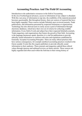 Accounting Practices And The Field Of Accounting
Introduction to the authoritative resources in the field of Accounting
In the era of technological advances, access to information of any subject is abundant.
With this vast array of information to tap into, the credibility of the material presented
becomes questionable. But throughout history, there are sources of material that have
been highly regarded. These sources include Scholarly peer reviewed journals, Trade
publications, and information presented by respected institutions or organizations.
Technology has also allowed users to easily access a pool of information through
electronic databases, which have their own set of criteria for collecting credible
information. Every field of work and subject have their respected Scholarly journals,
Trade magazines, and organizations that fosters the growth of that field. Accounting
is the language businesses speak, therefore it is vital for publications to provide
ethically sound information to conform with rules and regulations established by
Generally Accepted Accounting Principles. There are many ethical practices that
have serious consequences, for example unethical accounting practices resulted in the
Enron scandal. Events like this require publishers to provide ethically sound
information to their audience. These journals and magazines uphold these ethical
values through rigorous and unbiased reviews on future articles. These sources are
highly regarded and often used within the field due to their strong history of
 