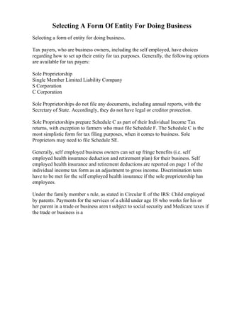 Selecting A Form Of Entity For Doing Business
Selecting a form of entity for doing business.
Tax payers, who are business owners, including the self employed, have choices
regarding how to set up their entity for tax purposes. Generally, the following options
are available for tax payers:
Sole Proprietorship
Single Member Limited Liability Company
S Corporation
C Corporation
Sole Proprietorships do not file any documents, including annual reports, with the
Secretary of State. Accordingly, they do not have legal or creditor protection.
Sole Proprietorships prepare Schedule C as part of their Individual Income Tax
returns, with exception to farmers who must file Schedule F. The Schedule C is the
most simplistic form for tax filing purposes, when it comes to business. Sole
Proprietors may need to file Schedule SE.
Generally, self employed business owners can set up fringe benefits (i.e. self
employed health insurance deduction and retirement plan) for their business. Self
employed health insurance and retirement deductions are reported on page 1 of the
individual income tax form as an adjustment to gross income. Discrimination tests
have to be met for the self employed health insurance if the sole proprietorship has
employees.
Under the family member s rule, as stated in Circular E of the IRS: Child employed
by parents. Payments for the services of a child under age 18 who works for his or
her parent in a trade or business aren t subject to social security and Medicare taxes if
the trade or business is a
 