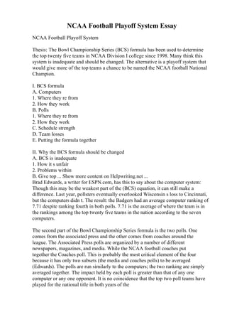 NCAA Football Playoff System Essay
NCAA Football Playoff System
Thesis: The Bowl Championship Series (BCS) formula has been used to determine
the top twenty five teams in NCAA Division I college since 1998. Many think this
system is inadequate and should be changed. The alternative is a playoff system that
would give more of the top teams a chance to be named the NCAA football National
Champion.
I. BCS formula
A. Computers
1. Where they re from
2. How they work
B. Polls
1. Where they re from
2. How they work
C. Schedule strength
D. Team losses
E. Putting the formula together
II. Why the BCS formula should be changed
A. BCS is inadequate
1. How it s unfair
2. Problems within
B. Give top ... Show more content on Helpwriting.net ...
Brad Edwards, a writer for ESPN.com, has this to say about the computer system:
Though this may be the weakest part of the (BCS) equation, it can still make a
difference. Last year, pollsters eventually overlooked Wisconsin s loss to Cincinnati,
but the computers didn t. The result: the Badgers had an average computer ranking of
7.71 despite ranking fourth in both polls. 7.71 is the average of where the team is in
the rankings among the top twenty five teams in the nation according to the seven
computers.
The second part of the Bowl Championship Series formula is the two polls. One
comes from the associated press and the other comes from coaches around the
league. The Associated Press polls are organized by a number of different
newspapers, magazines, and media. While the NCAA football coaches put
together the Coaches poll. This is probably the most critical element of the four
because it has only two subsets (the media and coaches polls) to be averaged
(Edwards). The polls are run similarly to the computers; the two ranking are simply
averaged together. The impact held by each poll is greater than that of any one
computer or any one opponent. It is no coincidence that the top two poll teams have
played for the national title in both years of the
 