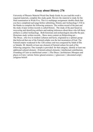 Essay about History 276
University of Phoenix Material Week One Study Guide As you read this week s
required materials, complete this study guide. Review the material to study for the
final examination in Week Five. This is a multipage assignment: double check that
you have completed each page before submitting. History and Archaeology I. Fill in
the blanks to complete the following sentences. The written record of the past and
the study of past written records is called History . The study of the past based on
recovering and identifying artifacts and making inferences about those who left these
artifacts is called Archaeology . Both historians and archaeologists describe the past.
Historians study written records... Show more content on Helpwriting.net ...
The Druze , who live in modern Lebanon and Syria, originated as a splinter group
that believed that one of the Fatimid caliphs was the last incarnation of God. The
Fatimid empire weakened in the 12th century and was conquered by Salah al Din
or Saladin. III. Identify at least one element of Fatimid culture for each of the
following categories. One example is provided: for that category, identify at least one
additional cultural element. | |Fatimid cultural elements | |intellectual contributions
|Founding of Cairo as intellectual center | | |The Druze | |architecture |Mosques and
places in Cairo | |artistic forms |glazed ceramics | | |glassware | | |decorated script |
|religious beliefs
 