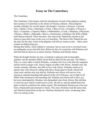 Essay on The Canterbury
The Canterbury
The Canterbury Tales begins with the introduction of each of the pilgrims making
their journey to Canterbury to the shrine of Thomas a Becket. These pilgrims
include a Knight, his son the Squire, the Knight s Yeoman, a Prioress, a Second
Nun, a Monk, a Friar, a Merchant, a Clerk, a Man of Law, a Franklin, a Weaver, a
Dyer, a Carpenter, a Tapestry Maker, a Haberdasher, a Cook, a Shipman, a Physician,
a Parson, a Miller, a Manciple, a Reeve, a Summoner, a Pardoner, the Wife of Bath,
and Chaucer himself. These travelers, who stop at the Tabard Inn, decide to tell
stories to pass their time on the way to Canterbury. The Host of the Tabard Inn sets
the rules for the tales. Each of the pilgrims will tell two stories on the ... Show more
content on Helpwriting.net ...
During their battle, Arcite indeed is victorious, but as soon as he is crowned victor,
an earthquake occurs that kills him. Before he dies, he reconciles with Palamon and
tells him that he deserves to marry Emelye. Palamon and Emelye marry.
When the Knight finishes his tale, everybody is pleased with its honorable
qualities, but the drunken Miller insists that he shall tell the next tale. The Miller s
Tale is a comic table in which Nicholas, a student who lives with John the carpenter
and his much younger wife, Alison, begins an affair with Alison. Another man, the
courtly romantic Absolon, also falls in love with Alison. Nicholas contrives to
spend a day with Alison by telling John that a flood equal to Noah s flood will
come soon, and the only way that he, Nicholas and Alison will survive is by
staying in separate kneading tubs placed on the roof of houses, out of sight of all.
While John remained in this kneading tub, Nicholas and Alison left to have sex,
but were interrupted by Absolon, who demanded a kiss from Alison. She told him
to close his eyes and he would receive a kiss. He did so, and she pulled down her
pants so that he could kiss her nether region. The humiliated Absolon got a hot iron
from a blacksmith and returned to Alison. This time, Nicholas tried the same trick,
and Absolon burned him on the ass. Nicholas shouted for water, awakening John,
who was asleep on the
 