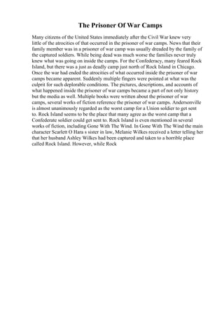 The Prisoner Of War Camps
Many citizens of the United States immediately after the Civil War knew very
little of the atrocities of that occurred in the prisoner of war camps. News that their
family member was in a prisoner of war camp was usually dreaded by the family of
the captured soldiers. While being dead was much worse the families never truly
knew what was going on inside the camps. For the Confederacy, many feared Rock
Island, but there was a just as deadly camp just north of Rock Island in Chicago.
Once the war had ended the atrocities of what occurred inside the prisoner of war
camps became apparent. Suddenly multiple fingers were pointed at what was the
culprit for such deplorable conditions. The pictures, descriptions, and accounts of
what happened inside the prisoner of war camps became a part of not only history
but the media as well. Multiple books were written about the prisoner of war
camps, several works of fiction reference the prisoner of war camps. Andersonville
is almost unanimously regarded as the worst camp for a Union soldier to get sent
to. Rock Island seems to be the place that many agree as the worst camp that a
Confederate soldier could get sent to. Rock Island is even mentioned in several
works of fiction, including Gone With The Wind. In Gone With The Wind the main
character Scarlett O Hara s sister in law, Melanie Wilkes received a letter telling her
that her husband Ashley Wilkes had been captured and taken to a horrible place
called Rock Island. However, while Rock
 