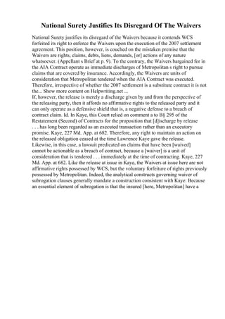 National Surety Justifies Its Disregard Of The Waivers
National Surety justifies its disregard of the Waivers because it contends WCS
forfeited its right to enforce the Waivers upon the execution of the 2007 settlement
agreement. This position, however, is couched on the mistaken premise that the
Waivers are rights, claims, debts, liens, demands, [or] actions of any nature
whatsoever. (Appellant s Brief at p. 9). To the contrary, the Waivers bargained for in
the AIA Contract operate as immediate discharges of Metropolitan s right to pursue
claims that are covered by insurance. Accordingly, the Waivers are units of
consideration that Metropolitan tendered when the AIA Contract was executed.
Therefore, irrespective of whether the 2007 settlement is a substitute contract it is not
the... Show more content on Helpwriting.net ...
If, however, the release is merely a discharge given by and from the perspective of
the releasing party, then it affords no affirmative rights to the released party and it
can only operate as a defensive shield that is, a negative defense to a breach of
contract claim. Id. In Kaye, this Court relied on comment a to В§ 295 of the
Restatement (Second) of Contracts for the proposition that [d]ischarge by release
. . . has long been regarded as an executed transaction rather than an executory
promise. Kaye, 227 Md. App. at 682. Therefore, any right to maintain an action on
the released obligation ceased at the time Lawrence Kaye gave the release.
Likewise, in this case, a lawsuit predicated on claims that have been [waived]
cannot be actionable as a breach of contract, because a [waiver] is a unit of
consideration that is tendered . . . immediately at the time of contracting. Kaye, 227
Md. App. at 682. Like the release at issue in Kaye, the Waivers at issue here are not
affirmative rights possessed by WCS, but the voluntary forfeiture of rights previously
possessed by Metropolitan. Indeed, the analytical constructs governing waiver of
subrogation clauses generally mandate a construction consistent with Kaye: Because
an essential element of subrogation is that the insured [here, Metropolitan] have a
 