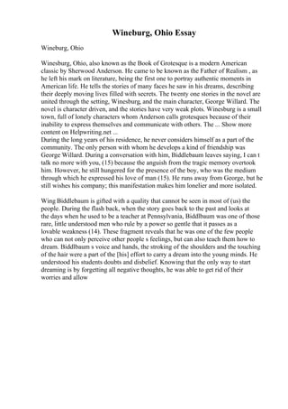 Wineburg, Ohio Essay
Wineburg, Ohio
Winesburg, Ohio, also known as the Book of Grotesque is a modern American
classic by Sherwood Anderson. He came to be known as the Father of Realism , as
he left his mark on literature, being the first one to portray authentic moments in
American life. He tells the stories of many faces he saw in his dreams, describing
their deeply moving lives filled with secrets. The twenty one stories in the novel are
united through the setting, Winesburg, and the main character, George Willard. The
novel is character driven, and the stories have very weak plots. Winesburg is a small
town, full of lonely characters whom Anderson calls grotesques because of their
inability to express themselves and communicate with others. The ... Show more
content on Helpwriting.net ...
During the long years of his residence, he never considers himself as a part of the
community. The only person with whom he develops a kind of friendship was
George Willard. During a conversation with him, Biddlebaum leaves saying, I can t
talk no more with you, (15) because the anguish from the tragic memory overtook
him. However, he still hungered for the presence of the boy, who was the medium
through which he expressed his love of man (15). He runs away from George, but he
still wishes his company; this manifestation makes him lonelier and more isolated.
Wing Biddlebaum is gifted with a quality that cannot be seen in most of (us) the
people. During the flash back, when the story goes back to the past and looks at
the days when he used to be a teacher at Pennsylvania, Biddlbaum was one of those
rare, little understood men who rule by a power so gentle that it passes as a
lovable weakness (14). These fragment reveals that he was one of the few people
who can not only perceive other people s feelings, but can also teach them how to
dream. Biddlbaum s voice and hands, the stroking of the shoulders and the touching
of the hair were a part of the [his] effort to carry a dream into the young minds. He
understood his students doubts and disbelief. Knowing that the only way to start
dreaming is by forgetting all negative thoughts, he was able to get rid of their
worries and allow
 
