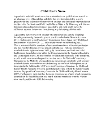 Child Health Nurse
A paediatric and child health nurse has achieved relevant qualifications as well as
an advanced level of knowledge and skills that give them the ability to work
productively and in close coordination with children and families (Competencies for
the Specialist Paediatric and Child Health Nurse 2006, p. 7). This essay will discuss
the main roles and responsibilities of a paediatric and child health nurse, the
difference between the two and the role they play in keeping children safe.
A paediatric nurse works with children who are unwell in a variety of settings
including community, hospitals, general practice and schools (Nurseinfo.com.au
2015) (Submission to the Productivity Commission Issues Paper Early Childhood
Development Workforce 2011,... Show more content on Helpwriting.net ...
This is to ensure that the standards of care remain consistent within the profession
and that registered nurses provide ethical and safe care (National competency
standards for the registered nurse 2006, p.1). In addition a paediatric and child
health nurse should also work within the Competencies for the Specialist Paediatric
and Child Health Nurse. As it is common for the child health nurse to be a midwife,
a child health nurse must also provide care that meets the National Competency
Standards for the Midwife, when performing the duties of a midwife. With so many
standards for the nurse to be aware of there may be confusion in interpretation of
these standards. Published in NSW were the Competency Standards for Child and
Family Health Nurses to provide a guide for practice and to help the nurse evaluate
the care they provide (Competency Standards for Child and Family Health Nurses
2009). Furthermore, each state has their own competencies of care, which means it is
essential for the Paediatric and Child health nurse to be familiar with the relevant
state based guidelines to fulfil their nursing
 