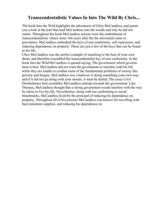 Transcendentalistic Values In Into The Wild By Chris...
The book Into the Wild highlights the adventures of Chris McCandless, and grants
you a look at the trail that lead McCandless into the woods and why he did not
return. Throughout the book McCandless actions were the embodiment of
transcendentalistic values some 160 years after the the movement came to
prevelence. McCandless embodied the keys of non conformity, self expression, and
reducing dependence on property. These are just a few of the keys that can be found
in his life.
Chris McCandless was the perfect example of marching to the beat of your own
drum, and therefore resembled the transcendentalist key of non conformity. In the
book Into the Wild McCandless is quoted saying, The government which governs
least is best. McCandless did not want the government to interfere with his life
while they are unable to combat some of the fundamental problems of society like
poverty and hungry. McCandless was a believer is doing something your own way,
and if it did not go along with your morals, it must be defied. The essay Civil
Disobedience best resembles McCandless attitude towards the government. Like
Thoreau, McCandless thought that a strong government would interfere with the way
he chose to live his life. Nevertheless, along with not conforming to social
benchmarks, McCandless lived by the principal of reducing his dependence on
property. Throughout all of his journies McCandless was known for travelling with
bare minimum supplies, and reducing his dependence on
 