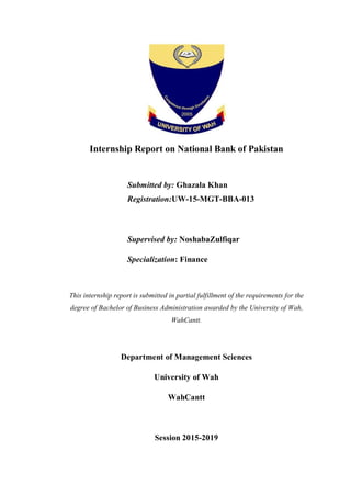 Internship Report on National Bank of Pakistan
Submitted by: Ghazala Khan
Registration:UW-15-MGT-BBA-013
Supervised by: NoshabaZulfiqar
Specialization: Finance
This internship report is submitted in partial fulfillment of the requirements for the
degree of Bachelor of Business Administration awarded by the University of Wah,
WahCantt.
Department of Management Sciences
University of Wah
WahCantt
Session 2015-2019
 