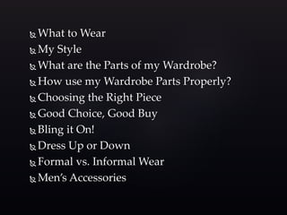 What to Wear 
My Style 
What are the Parts of my Wardrobe? 
How use my Wardrobe Parts Properly? 
Choosing the Right Piece 
Good Choice, Good Buy 
 Bling it On! 
Dress Up or Down 
Formal vs. Informal Wear 
 Men’s Accessories 
 