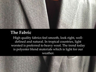 The Fabric 
High quality fabrics feel smooth, look right, well-defined 
and natural. In tropical countries, light 
worsted is preferred to heavy wool. The trend today 
is polyester blend materials which is light for our 
weather. 
 
