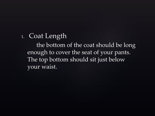 1. Coat Length 
the bottom of the coat should be long 
enough to cover the seat of your pants. 
The top bottom should sit just below 
your waist. 
 
