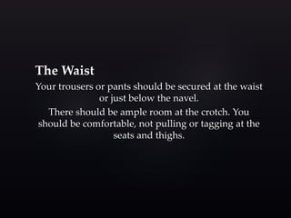 The Waist 
Your trousers or pants should be secured at the waist 
or just below the navel. 
There should be ample room at the crotch. You 
should be comfortable, not pulling or tagging at the 
seats and thighs. 
 