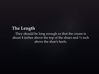 The Length 
They should be long enough so that the crease is 
about 4 inches above the top of the shoes and ½ inch 
above the shoe’s heels. 
 