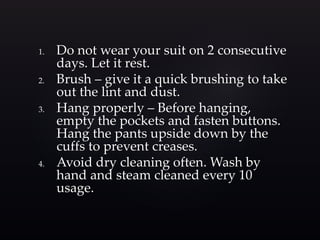 1. Do not wear your suit on 2 consecutive 
days. Let it rest. 
2. Brush – give it a quick brushing to take 
out the lint and dust. 
3. Hang properly – Before hanging, 
empty the pockets and fasten buttons. 
Hang the pants upside down by the 
cuffs to prevent creases. 
4. Avoid dry cleaning often. Wash by 
hand and steam cleaned every 10 
usage. 
 