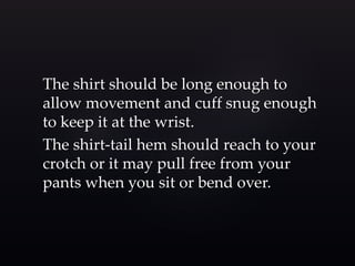 The shirt should be long enough to 
allow movement and cuff snug enough 
to keep it at the wrist. 
The shirt-tail hem should reach to your 
crotch or it may pull free from your 
pants when you sit or bend over. 
 