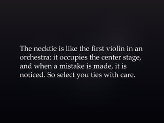 The necktie is like the first violin in an 
orchestra: it occupies the center stage, 
and when a mistake is made, it is 
noticed. So select you ties with care. 
 