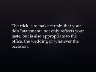 The trick is to make certain that your 
tie’s “statement” not only reflects your 
taste, but is also appropriate to the 
office, the wedding or whatever the 
occasion. 
 