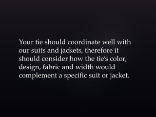 Your tie should coordinate well with 
our suits and jackets, therefore it 
should consider how the tie’s color, 
design, fabric and width would 
complement a specific suit or jacket. 
 