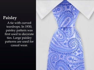 Paisley 
A tie with curved 
teardrops. In 1930, 
paisley pattern was 
first used to decorate 
ties. Large paisley 
patterns are used for 
casual wear. 
 