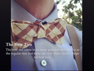 The Bow Ties 
The bow ties come in as many patterns and fabrics as 
the regular ties, but there are only three classic shape 
for bow ties. 
 