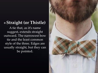 Straight (or Thistle) 
A tie that, as it’s name 
suggest, extends straight 
outward. The narrowest bow 
tie and the least common 
style of the three. Edges are 
usually straight, but they can 
be pointed. 
 